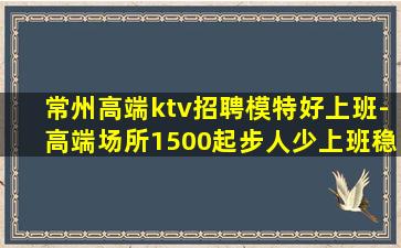 常州高端ktv招聘模特好上班-高端场所1500起步人少上班稳